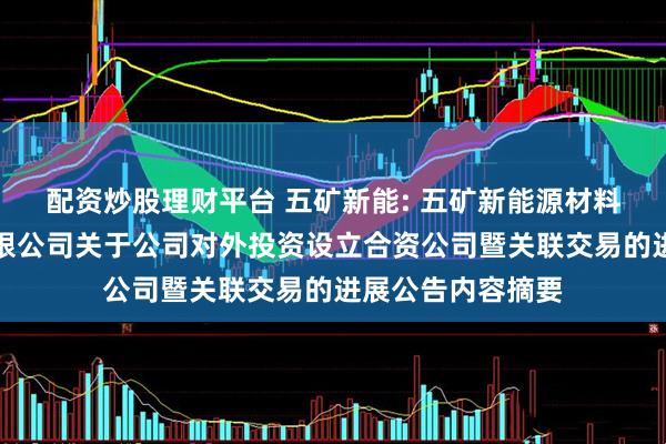 配资炒股理财平台 五矿新能: 五矿新能源材料（湖南）股份有限公司关于公司对外投资设立合资公司暨关联交易的进展公告内容摘要