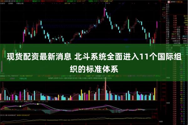 现货配资最新消息 北斗系统全面进入11个国际组织的标准体系