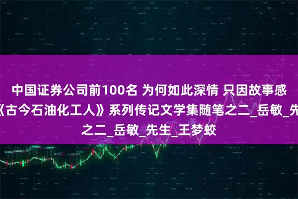 中国证券公司前100名 为何如此深情 只因故事感人 --推进《古今石油化工人》系列传记文学集随笔之二_岳敏_先生_王梦蛟