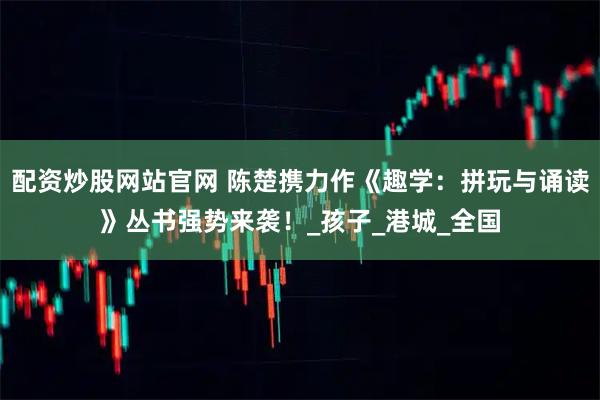 配资炒股网站官网 陈楚携力作《趣学：拼玩与诵读》丛书强势来袭！_孩子_港城_全国