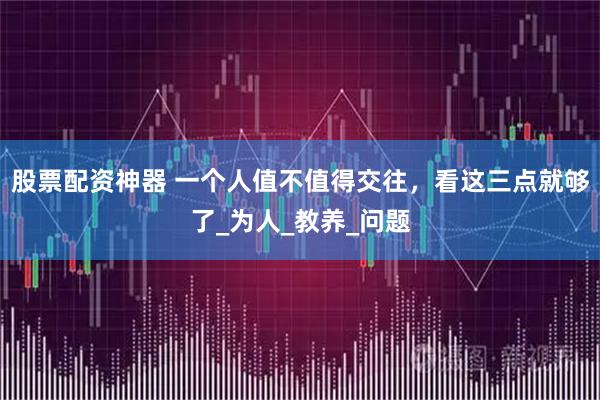 股票配资神器 一个人值不值得交往，看这三点就够了_为人_教养_问题