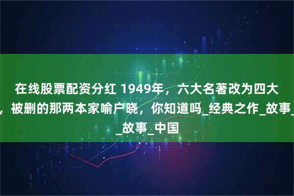 在线股票配资分红 1949年，六大名著改为四大名著，被删的那两本家喻户晓，你知道吗_经典之作_故事_中国