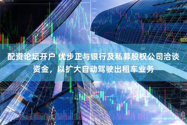 配资论坛开户 优步正与银行及私募股权公司洽谈资金，以扩大自动驾驶出租车业务