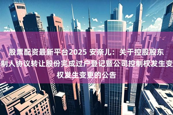 股票配资最新平台2025 安奈儿：关于控股股东、实际控制人协议转让股份完成过户登记暨公司控制权发生变更的公告