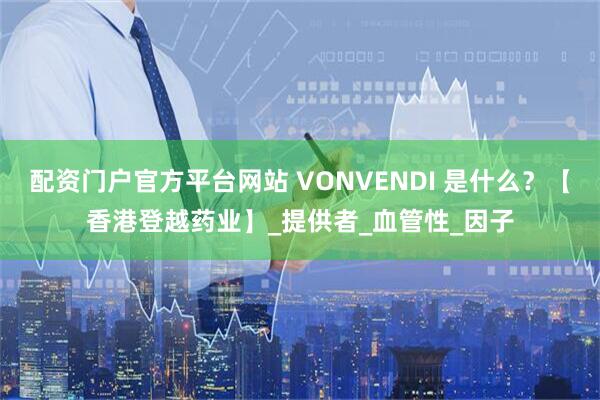 配资门户官方平台网站 VONVENDI 是什么？【香港登越药业】_提供者_血管性_因子