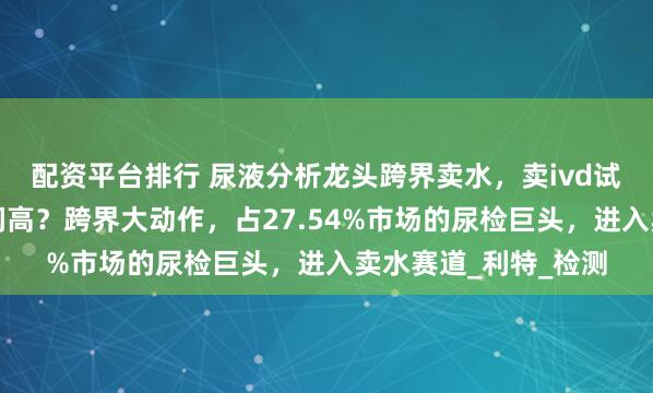 配资平台排行 尿液分析龙头跨界卖水，卖ivd试剂没有卖矿泉水利润高？跨界大动作，占27.54%市场的尿检巨头，进入卖水赛道_利特_检测