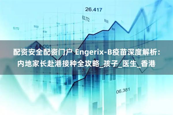 配资安全配资门户 Engerix-B疫苗深度解析：内地家长赴港接种全攻略_孩子_医生_香港