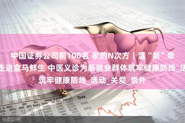 中国证券公司前100名 家的N次方丨温“新”幸福家暖心服务走进盒马鲜生 中医义诊为新就业群体筑牢健康防线_活动_关爱_崇外