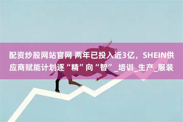 配资炒股网站官网 两年已投入近3亿，SHEIN供应商赋能计划逐“精”向“智”_培训_生产_服装