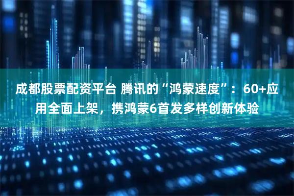 成都股票配资平台 腾讯的“鸿蒙速度”：60+应用全面上架，携鸿蒙6首发多样创新体验