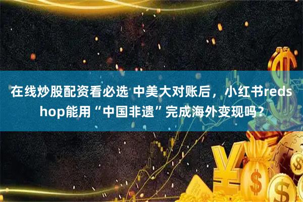 在线炒股配资看必选 中美大对账后，小红书redshop能用“中国非遗”完成海外变现吗？