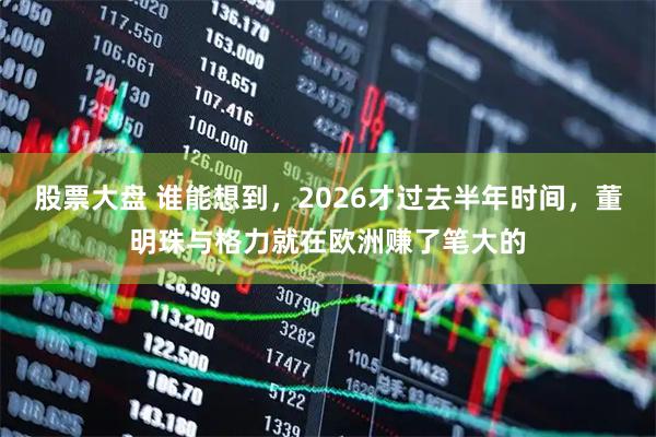 股票大盘 谁能想到，2026才过去半年时间，董明珠与格力就在欧洲赚了笔大的