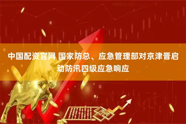 中国配资官网 国家防总、应急管理部对京津晋启动防汛四级应急响应