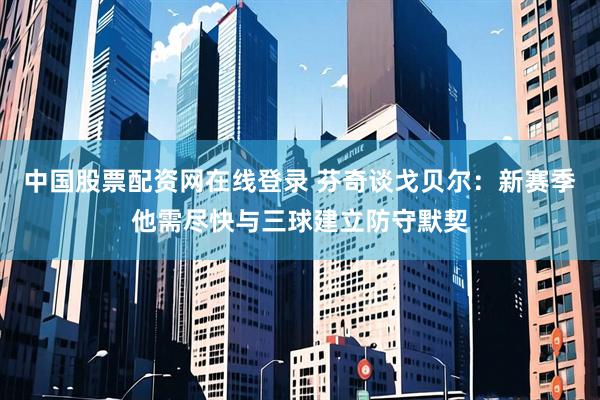 中国股票配资网在线登录 芬奇谈戈贝尔：新赛季他需尽快与三球建立防守默契